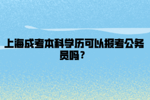 上海成考本科學(xué)歷可以報考公務(wù)員嗎？
