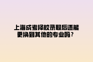 上海成考擇校錄取后還能更換到其他的專業嗎？