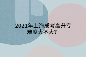 2021年上海成考高升專難度大不大？