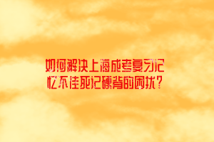 如何解決上海成考復習記憶不佳死記硬背的困擾？